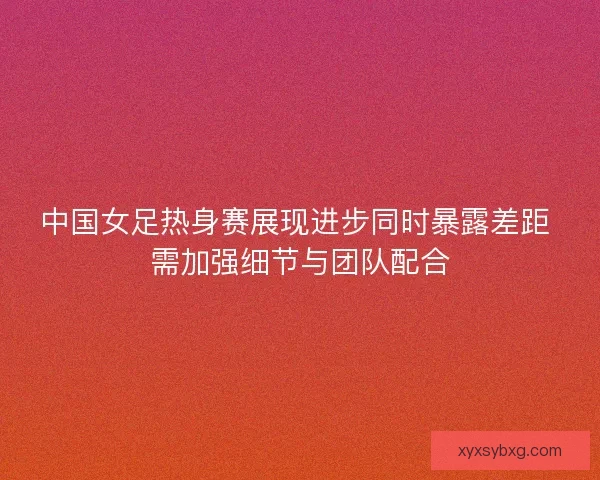 中国女足热身赛展现进步同时暴露差距 需加强细节与团队配合