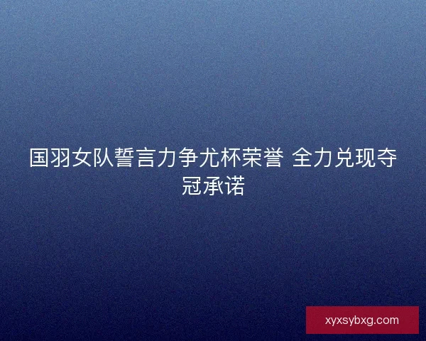 国羽女队誓言力争尤杯荣誉 全力兑现夺冠承诺