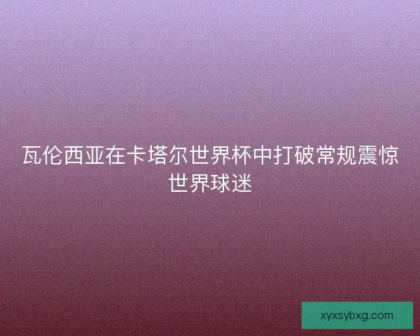 瓦伦西亚在卡塔尔世界杯中打破常规震惊世界球迷