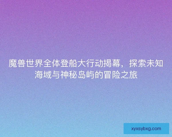 魔兽世界全体登船大行动揭幕，探索未知海域与神秘岛屿的冒险之旅